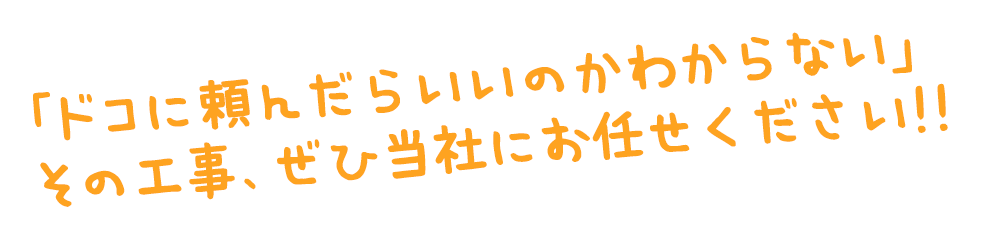 「ドコに頼んでいいかわからない」その工事、当社にお任せください。