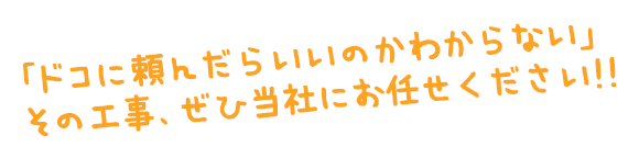 「ドコに頼んでいいかわからない」その工事、当社にお任せください。